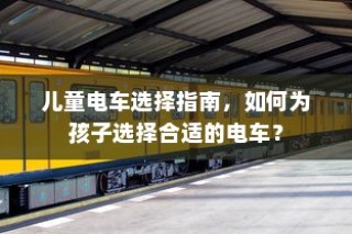 儿童电车选购指南，如何为孩子挑选最佳电动玩具车？