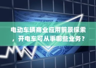 电动车辆商业应用前景探索，开电车可从事哪些业务类型？