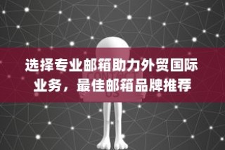 选择专业邮箱助力外贸国际业务，最佳邮箱品牌推荐指南