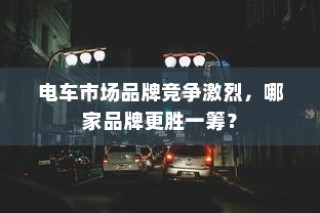 电车市场竞争激烈，品牌竞争态势分析，哪家品牌更胜一筹？