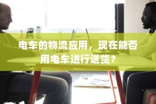 电车的物流应用，电动车送货的可行性探讨