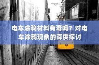 电车涂鸦现象的背后，材料安全性与现象深度探讨