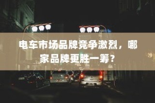 电车市场竞争激烈，品牌竞争态势分析，哪家品牌更胜一筹？