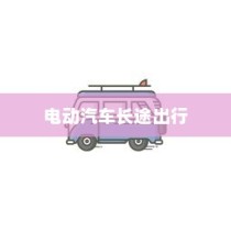 长途出行是否适合购买电动汽车？全面解析与考量指南助你决策！