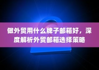 外贸邮箱选择策略深度解析，最佳邮箱品牌推荐