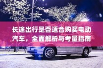 长途出行是否适合购买电动汽车？全面解析与考量指南助你决策！