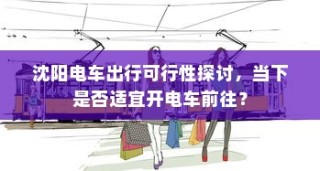 沈阳电车出行可行性探讨，当下是否适宜开电车前往？