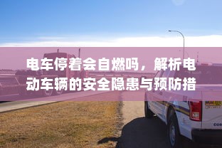 电车停着会自燃吗，解析电动车辆的安全隐患与预防措施
