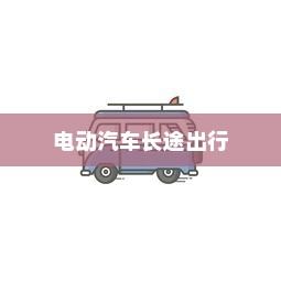 长途出行是否适合购买电动汽车，全面解析与考量因素指南