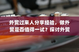 外贸过来人分享经验，做外贸是否值得一试？探讨外贸行业的机遇与挑战。