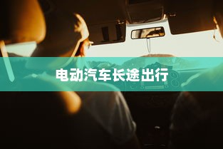 长途出行是否适合购买电动汽车，全面解析与考量因素指南