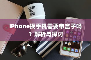 iPhone换手机需要带盒子吗？解析与探讨